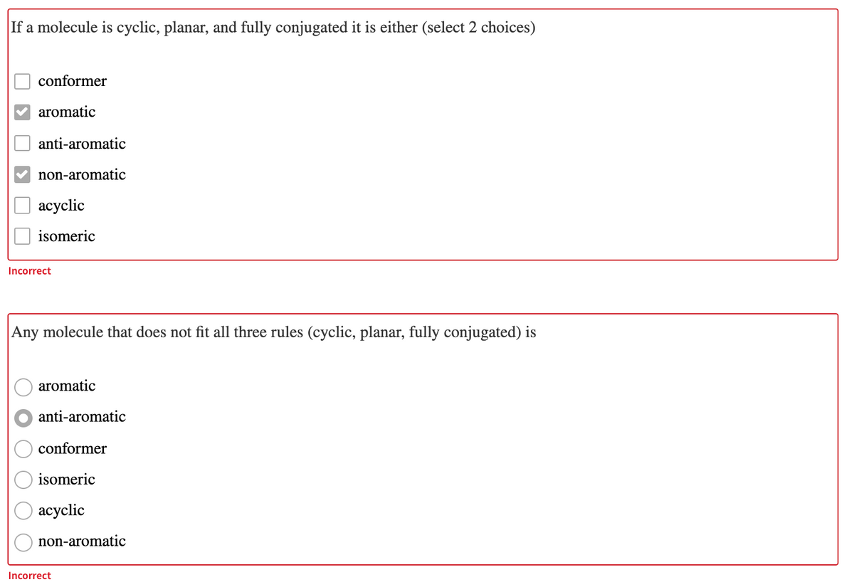 If a molecule is cyclic, planar, and fully conjugated it is either (select 2 choices)
conformer
aromatic
anti-aromatic
non-aromatic
асyclic
isomeric
Incorrect
Any molecule that does not fit all three rules (cyclic, planar, fully conjugated) is
aromatic
anti-aromatic
conformer
isomeric
асyclic
non-aromatic
Incorrect
O O
O O O
