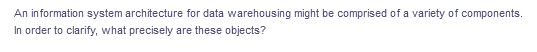 An information system architecture for data warehousing might be comprised of a variety of components.
In order to clarify, what precisely are these objects?
