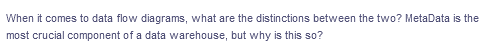 When it comes to data flow diagrams, what are the distinctions between the two? MetaData is the
most crucial component of a data warehouse, but why is this so?
