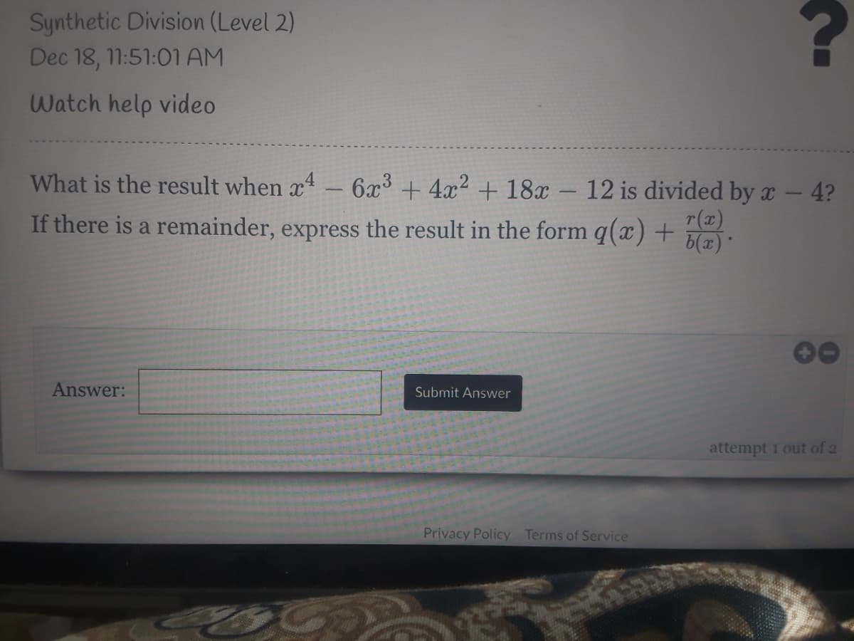 Synthetic Division (Level 2)
Dec 18, 11:51:01 AM
Watch help video
What is the result when x - 6x³ + 4x2 + 18x – 12 is divided by x
4?
r(x)
If there is a remainder, express the result in the form q(x) +
6(x)
Answer:
Submit Answer
attempt 1 out of 2
Privacy Policy Terms of Service
