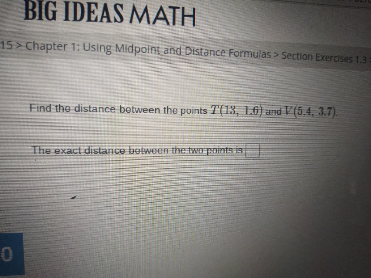 BIG IDEAS MATH
15> Chapter 1: Using Midpoint and Distance Formulas > Section Exercises 1.3
Find the distance between the points T(13, 1.6) and V(5.4, 3.7).
The exact distance between the two points is
