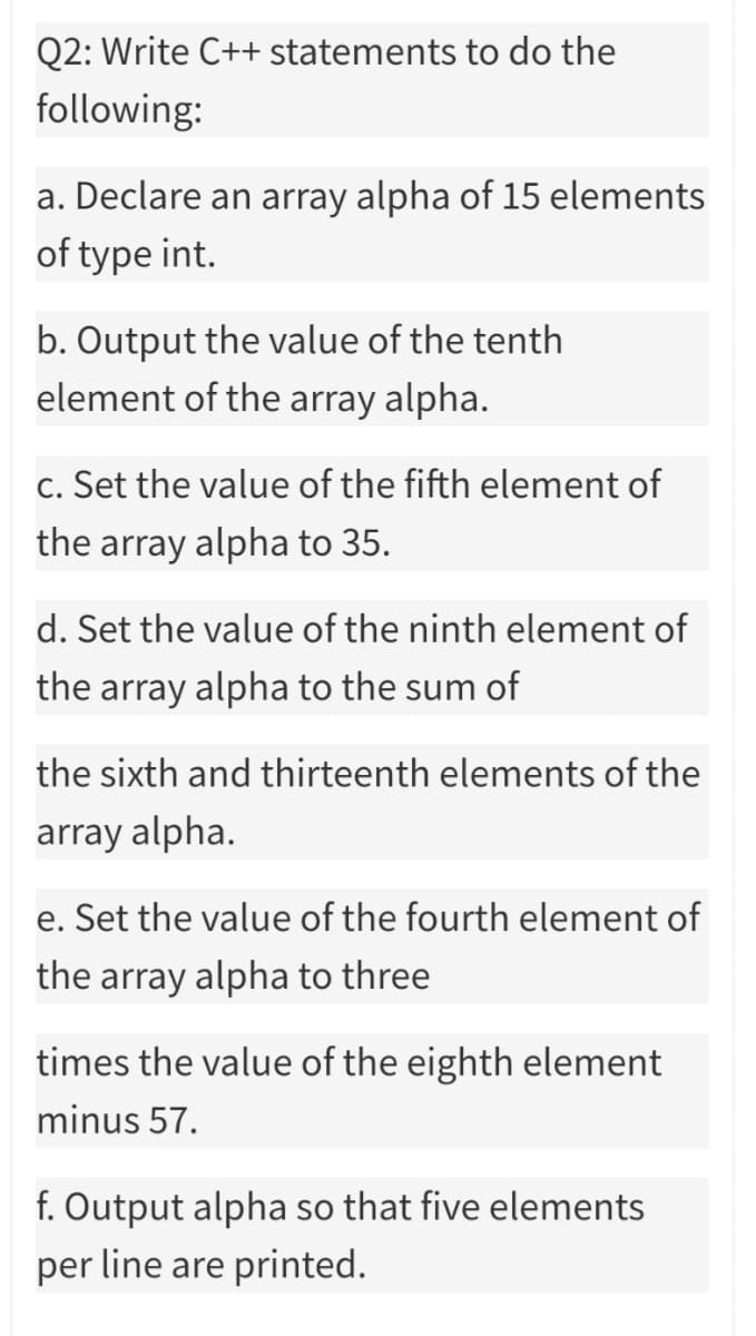 Q2: Write C++ statements to do the
following:
a. Declare an array alpha of 15 elements
of type int.
b. Output the value of the tenth
element of the array alpha.
c. Set the value of the fifth element of
the array alpha to 35.
d. Set the value of the ninth element of
the array alpha to the sum of
the sixth and thirteenth elements of the
array alpha.
e. Set the value of the fourth element of
the array alpha to three
times the value of the eighth element
minus 57.
f. Output alpha so that five elements
per line are printed.
