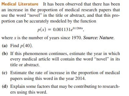 Medical Literature It has been observed that there has been
an increase in the proportion of medical research papers that
use the word "novel" in the title or abstract, and that this pro-
portion can be accurately modeled by the function
p(x) = 0.00113le0.1268
where x is the number of years since 1970. Source: Nature.
(a) Find p(40).
(b) If this phenomenon continues, estimate the year in which
every medical article will contain the word “novel" in its
title or abstract.
(c) Estimate the rate of increase in the proportion of medical
papers using this word in the year 2014.
(d) Explain some factors that may be contributing to research-
ers using this word.
