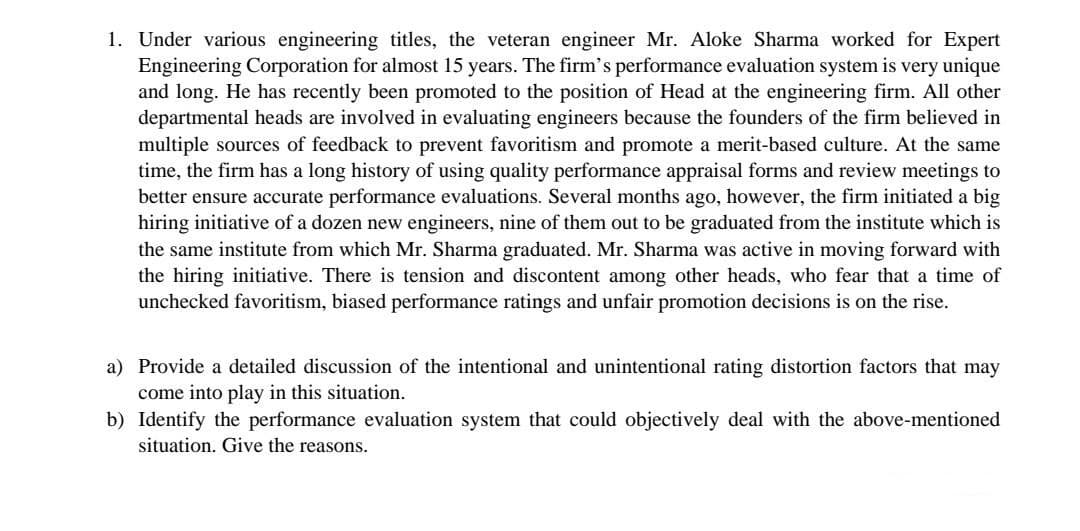 1. Under various engineering titles, the veteran engineer Mr. Aloke Sharma worked for Expert
Engineering Corporation for almost 15 years. The firm's performance evaluation system is very unique
and long. He has recently been promoted to the position of Head at the engineering firm. All other
departmental heads are involved in evaluating engineers because the founders of the firm believed in
multiple sources of feedback to prevent favoritism and promote a merit-based culture. At the same
time, the firm has a long history of using quality performance appraisal forms and review meetings to
better ensure accurate performance evaluations. Several months ago, however, the firm initiated a big
hiring initiative of a dozen new engineers, nine of them out to be graduated from the institute which is
the same institute from which Mr. Sharma graduated. Mr. Sharma was active in moving forward with
the hiring initiative. There is tension and discontent among other heads, who fear that a time of
unchecked favoritism, biased performance ratings and unfair promotion decisions is on the rise.
a) Provide a detailed discussion of the intentional and unintentional rating distortion factors that may
come into play in this situation.
b) Identify the performance evaluation system that could objectively deal with the above-mentioned
situation. Give the reasons.
