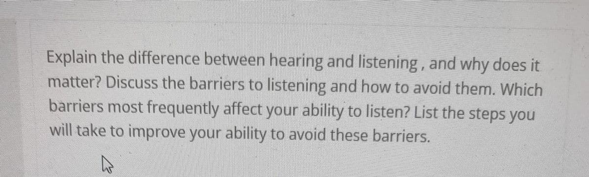 Explain the difference between hearing and listening, and why does it
matter? Discuss the barriers to listening and how to avoid them. Which
barriers most frequently affect your ability to listen? List the steps you
will take to improve your ability to avoid these barriers.
