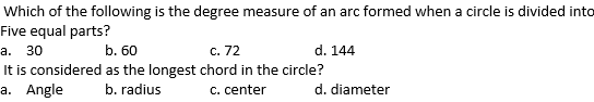 Which of the following is the degree measure of an arc formed when a circle is divided into
Five equal parts?
а. 30
b. 60
c. 72
d. 144
It is considered as the longest chord in the circle?
a. Angle
b. radius
c. center
d. diameter

