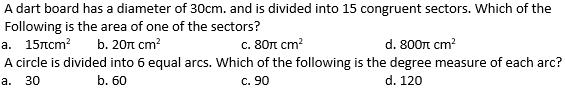 A dart board has a diameter of 30cm. and is divided into 15 congruent sectors. Which of the
Following is the area of one of the sectors?
а. 15лст?
b. 20n cm?
с. 80п ст?
d. 800n cm?
A circle is divided into 6 equal arcs. Which of the following is the degree measure of each arc?
30
b. 60
C. 90
d. 120
а.
