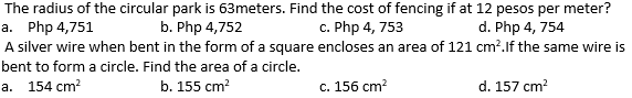 The radius of the circular park is 63meters. Find the cost of fencing if at 12 pesos per meter?
a. Php 4,751
A silver wire when bent in the form of a square encloses an area of 121 cm?.lf the same wire is
b. Php 4,752
c. Php 4, 753
d. Php 4, 754
bent to form a circle. Find the area of a circle.
а. 154 сm?
b. 155 cm?
с. 156 сm?
d. 157 cm?
