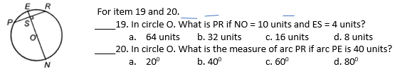 R
For item 19 and 20.
19. In circle O. What is PR if NO = 10 units and ES = 4 units?
64 units
b. 32 units
c. 16 units
d. 8 units
а.
20. In circle O. What is the measure of arc PR if arc PE is 40 units?
а. 20°
b. 40°
C. 60°
d. 80°
