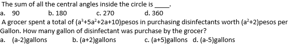 The sum of all the central angles inside the circle is
a. 90
b. 180
с. 270
d. 360
A grocer spent a total of (a'+5a?+2a+10)pesos in purchasing disinfectants worth (a'+2)pesos per
Gallon. How many gallon of disinfectant was purchase by the grocer?
a. (a-2)gallons
b. (a+2)gallons
c. (a+5)gallons d. (a-5)gallons
