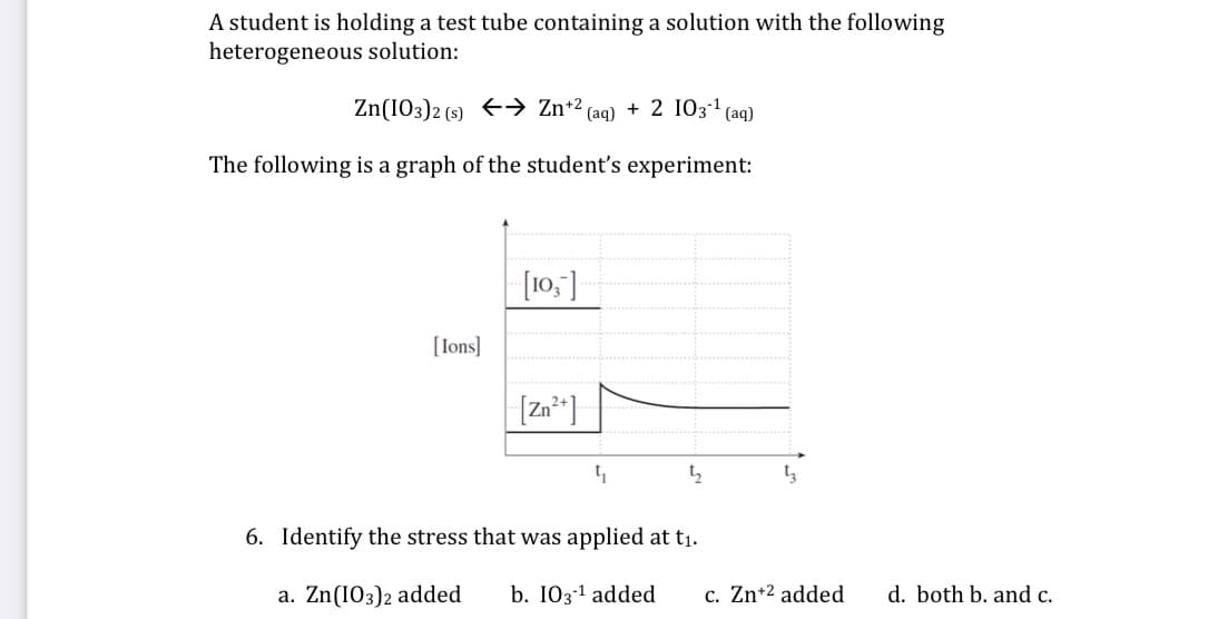 A student is holding a test tube containing a solution with the following
heterogeneous solution:
Zn(IO3)2 (s) +→ Zn+2
- (aq)
+ 2 1031 (aq)
The following is a graph of the student's experiment:
[10,]
[Ions]
[Za*]
t,
t3
6. Identify the stress that was applied at t1.
a. Zn(103)2 added
b. I031 added
c. Zn+2 added
d. both b. and c.
