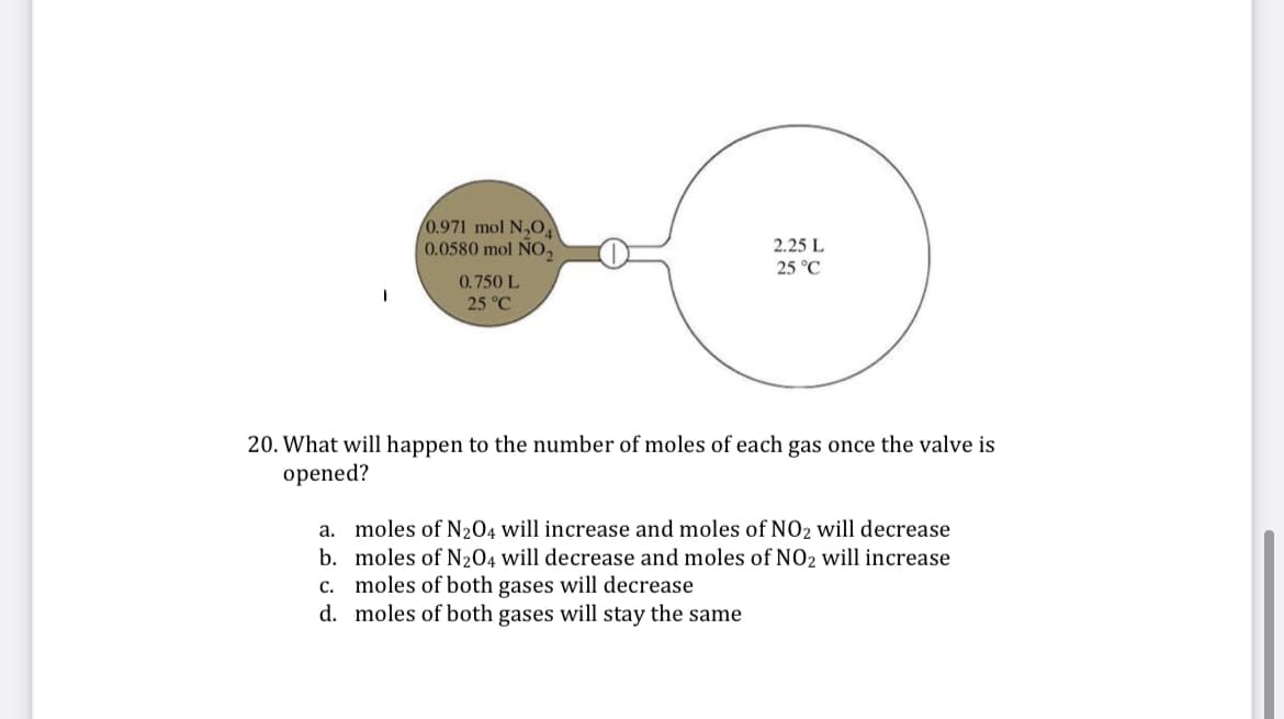 0.971 mol N,OA
0.0580 mol ÑO,
2.25 L
25 °C
0.750 L
25 °C
20. What will happen to the number of moles of each gas once the valve is
opened?
a. moles of N204 will increase and moles of NO2 will decrease
b. moles of N204 will decrease and moles of NO2 will increase
c. moles of both gases will decrease
d. moles of both gases will stay the same
