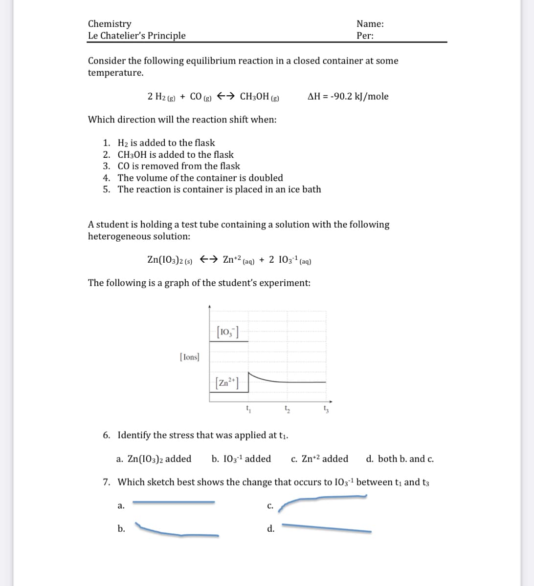 Chemistry
Le Chatelier's Principle
Name:
Per:
Consider the following equilibrium reaction in a closed container at some
temperature.
2 H2 (g) + CO (g) +→ CH3OH (g)
AH = -90.2 kJ/mole
Which direction will the reaction shift when:
1. H2 is added to the flask
2. CH3OH is added to the flask
3. CO is removed from the flask
4. The volume of the container is doubled
5. The reaction is container is placed in an ice bath
A student is holding a test tube containing a solution with the following
heterogeneous solution:
Zn(IO3)2 (s) +> Zn+2 (aq) + 2 IO31 (aq)
The following is a graph of the student's experiment:
[10,]
[Ions]
[Zn*]
6. Identify the stress that was applied at t1.
a. Zn(I03)2 added
b. 1031 added
c. Zn+2 added
d. both b. and c.
7. Which sketch best shows the change that occurs to I03-1 between t and t3
а.
C.
b.
d.
