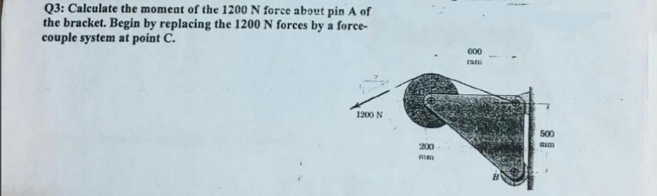 Q3: Calculate the moment of the 1200 N force about pin A of
the bracket. Begin by replacing the 1200 N forces by a force-
couple system at point C.
