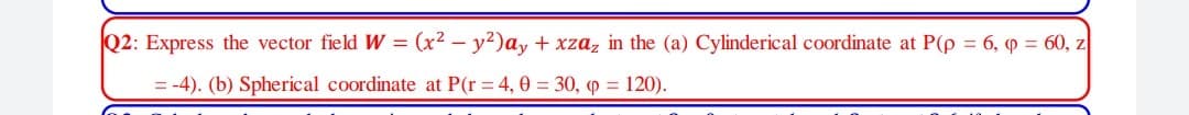 Q2: Express the vector field W = (x² – y²)ay + xzaz in the (a) Cylinderical coordinate at P(p = 6, p = 60, z
= -4). (b) Spherical coordinate at P(r = 4, 0 = 30, o = 120).
