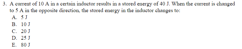 3. A current of 10 A in a certain inductor results in a stored energy of 40 J. When the current is changed
to 5 A in the opposite direction, the stored energy in the inductor changes to:
A. 5 J
B. 10 J
C. 20 J
D. 25 J
E. 80 J