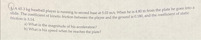 slide. The coefficient of kinetic friction between the player and the ground is 0.180, and the coefficient of static
A 65.3 kg baseball player is running to second base at 5.03 m/s. When he is 4.80 m from the plate he goes into a
friction is 3.14.
a) What is the magnitude of his acceleration?
b) What is his speed when he reaches the plate?