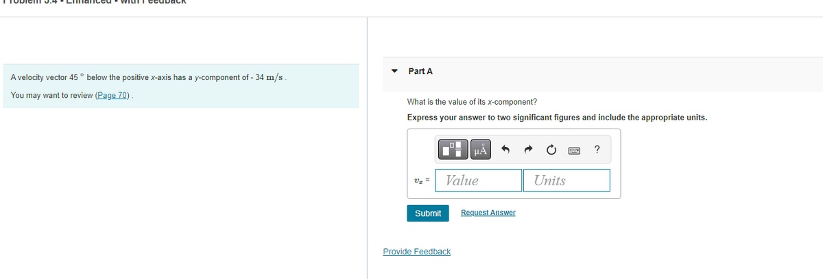 A velocity vector 45° below the positive x-axis has a y-component of - 34 m/s.
You may want to review (Page 70)
Part A
What is the value of its x-component?
Express your answer to two significant figures and include the appropriate units.
V₁ =
Submit
O
μÁ
Value
Provide Feedback
Request Answer
Units
?