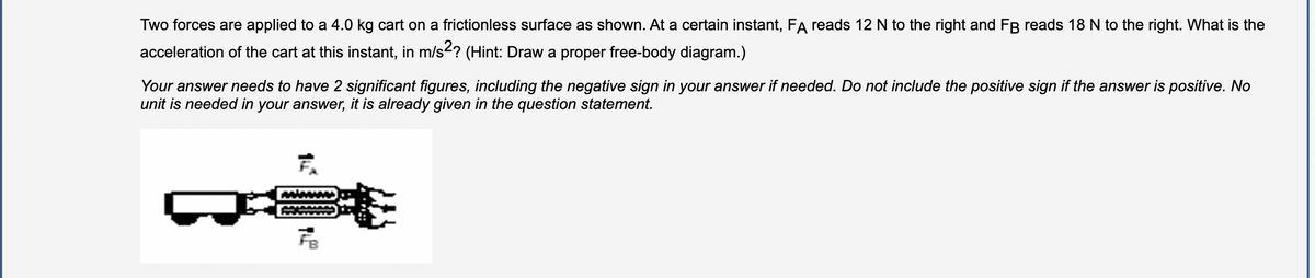 Two forces are applied to a 4.0 kg cart on a frictionless surface as shown. At a certain instant, FA reads 12 N to the right and FB reads 18 N to the right. What is the
acceleration of the cart at this instant, in m/s2? (Hint: Draw a proper free-body diagram.)
Your answer needs to have 2 significant figures, including the negative sign in your answer if needed. Do not include the positive sign if the answer is positive. No
unit is needed in your answer, it is already given in the question statement.