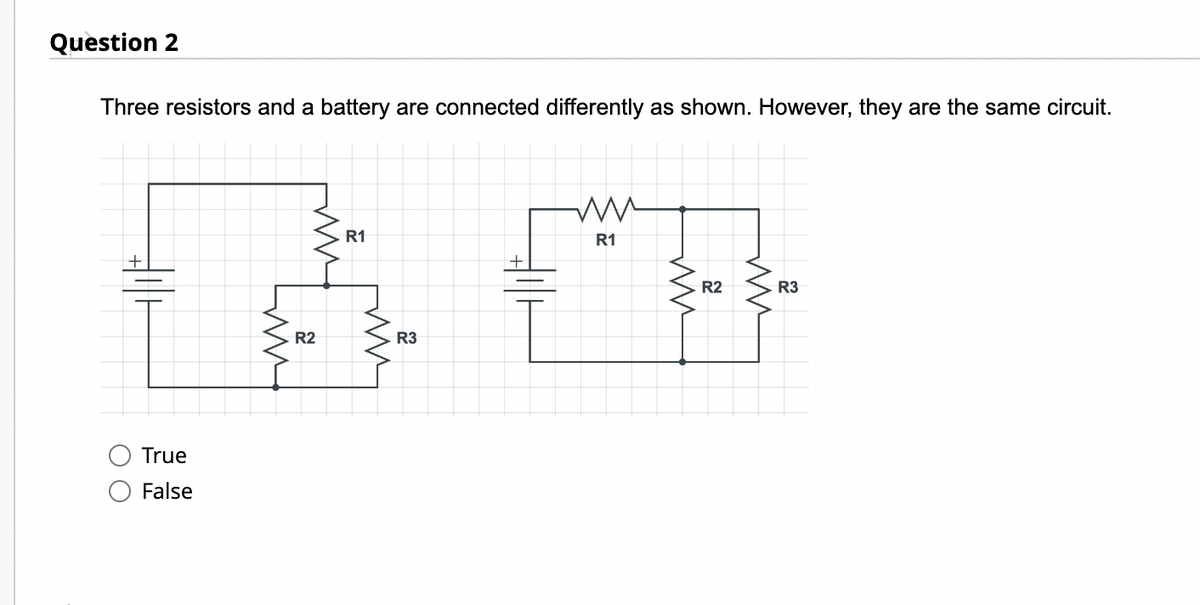 Question 2
Three resistors and a battery are connected differently as shown. However, they are the same circuit.
True
False
ww
40
R3
R2
R1
R1
R2
R3