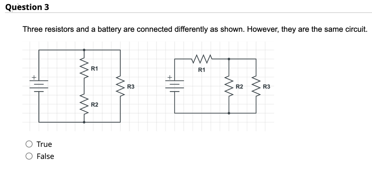 Question 3
Three resistors and a battery are connected differently as shown. However, they are the same circuit.
+
True
False
ww
www
R1
R2
ww
R3
ww
R1
ww
R2
ww
R3