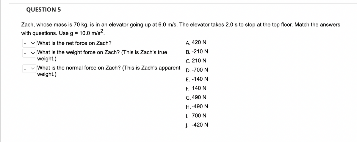 QUESTION 5
Zach, whose mass is 70 kg, is in an elevator going up at 6.0 m/s. The elevator takes 2.0 s to stop at the top floor. Match the answers
with questions. Use g = 10.0 m/s².
✓ What is the net force on Zach?
A. 420 N
What is the weight force on Zach? (This is Zach's true
weight.)
B. -210 N
C. 210 N
✓ What is the normal force on Zach? (This is Zach's apparent
weight.)
D. -700 N
E. -140 N
F. 140 N
G. 490 N
H.-490 N
I.
700 N
J. -420 N