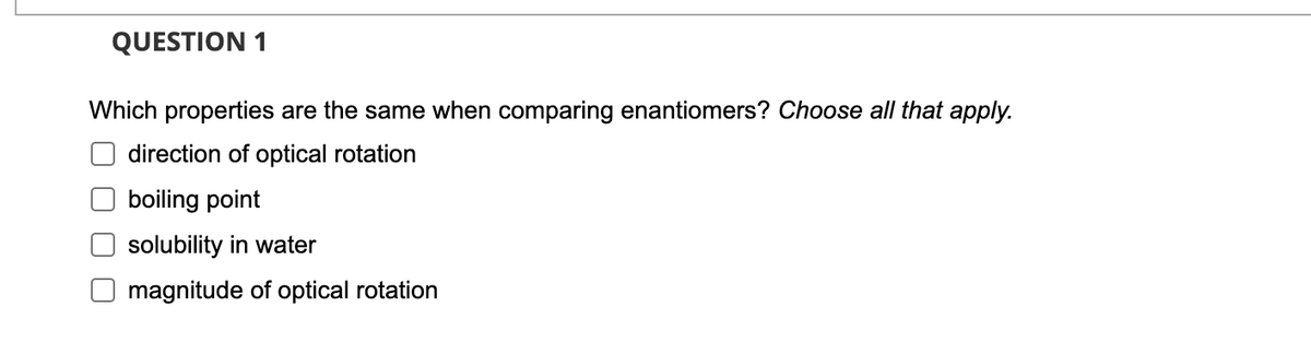 QUESTION 1
Which properties are the same when comparing enantiomers? Choose all that apply.
direction of optical rotation
boiling point
solubility in water
magnitude of optical rotation