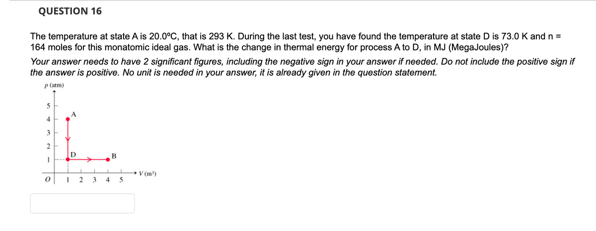 QUESTION 16
The temperature at state A is 20.0°C, that is 293 K. During the last test, you have found the temperature at state D is 73.0 K and n =
164 moles for this monatomic ideal gas. What is the change in thermal energy for process A to D, in MJ (MegaJoules)?
Your answer needs to have 2 significant figures, including the negative sign in your answer if needed. Do not include the positive sign if
the answer is positive. No unit is needed in your answer, it is already given in the question statement.
p (atm)
5
4
3
2
1
0
A
D
1 2
3
4
B
5
→ V (m³)