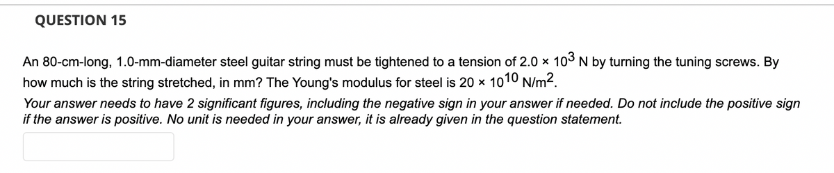 **QUESTION 15**

An 80-cm-long, 1.0-mm-diameter steel guitar string must be tightened to a tension of \(2.0 \times 10^3\) N by turning the tuning screws. By how much is the string stretched, in mm? The Young's modulus for steel is \(20 \times 10^{10}\) N/m².

*Your answer needs to have 2 significant figures, including the negative sign in your answer if needed. Do not include the positive sign if the answer is positive. No unit is needed in your answer, it is already given in the question statement.* 

[Answer Box]