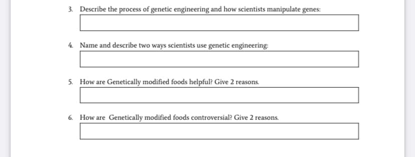 3. Describe the process of genetic engineering and how scientists manipulate genes:
4. Name and describe two ways scientists use genetic engineering:
5. How are Genetically modified foods helpful? Give 2 reasons.
6. How are Genetically modified foods controversial? Give 2 reasons.
