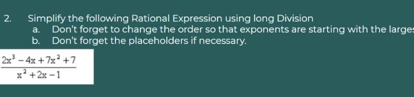 Simplify the following Rational Expression using long Division
Don't forget to change the order so that exponents are starting with the larges
b. Don't forget the placeholders if necessary.
2x – 4x + 7x? +7
x' +2x – 1
2.
