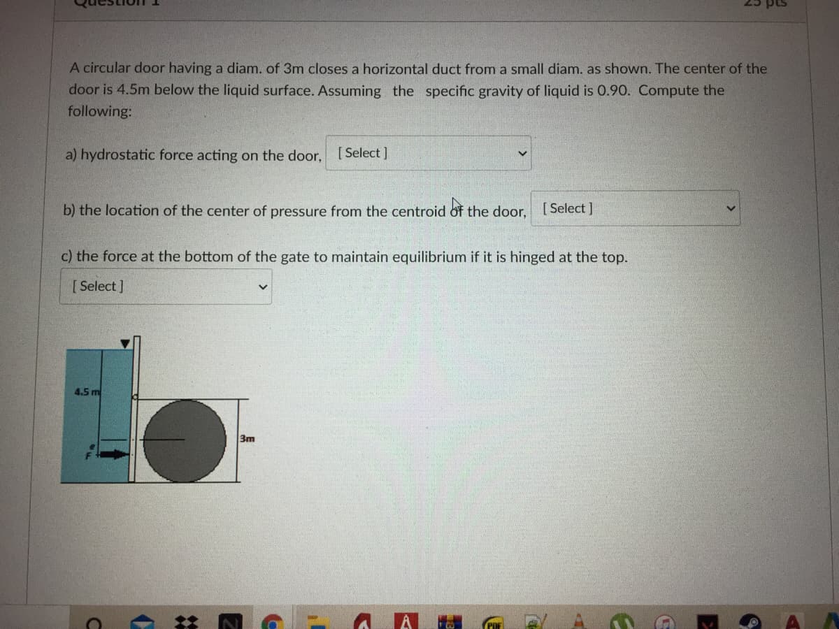 25 pts
A circular door having a diam. of 3m closes a horizontal duct from a small diam. as shown. The center of the
door is 4.5m below the liquid surface. Assuming the specific gravity of liquid is 0.9o. Compute the
following:
a) hydrostatic force acting on the door,
[ Select ]
b) the location of the center of pressure from the centroid of the door,
[ Select ]
c) the force at the bottom of the gate to maintain equilibrium if it is hinged at the top.
[ Select ]
4.5 m
3m
