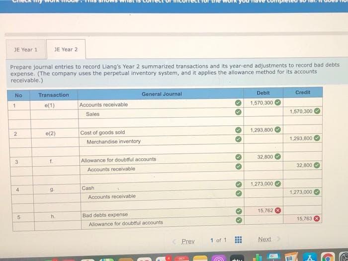 JE Year 1
JE Year 2
Prepare journal entries to record Liang's Year 2 summarized transactions and its year-end adjustments to record bad debts
expense. (The company uses the perpetual inventory system, and it applies the allowance method for its accounts
receivable.)
No
Transaction
General Journal
Debit
Credit
e(1)
Accounts receivable
1,570,300
1
1,570,300
Sales
1,293,800
e(2)
Cost of goods sold
1,293,800
Merchandise inventory
32,800
3
f.
Allowance for doubtful accounts
32,800
Accounts receivable
1,273,000
4
9.
Cash
1,273,000
Accounts receivable
15,762 8
5.
h.
Bad debts expense
15,763
Allowance for doubtful accounts
Prev
1 of 1
Next
...
OCT
