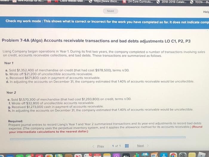 omat ior
CisCo webeX Mee.
niips://www.disco. UH Core Curriculu.
2018-2019-Catalo.
TCCN---Bu
Saved
Help
Check my work mode : This shows what is correct or Incorrect for the work you have completed so far. It does not indicate comp
Problem 7-4A (Algo) Accounts receivable transactions and bad debts adjustments LO C1, P2, P3
Liang Company began operations in Year 1. During its first two years, the company completed a number of transactions involving sales
on credit, accounts receivable collections, and bad debts. These transactions are summarized as follows.
Year 1
a. Sold $1,352,400 of merchandise on credit (that had cost $978,500), terms n/30.
b. Wrote off $21,200 of uncollectible accounts receivable.
c. Received $671,800 cash in payment of accounts receivable.
d. In adjusting the accounts on December 31, the company estimated that 1,40% of accounts recelvable would be uncollectible.
Year 2
e. Sold $1,570,300 of merchandise (that had cost $1,293,8O00) on credit, terms n/30.
f. Wrote off $32,800 of uncollectible accounts receivable.
g. Received $1,273,000 cash in payment of accounts receivable.
h. In adjusting the accounts on December 31, the company estimated that 1.40% of accounts receivable would be uncollectible.
Required:
Prepare journal entries to record Liang's Year 1 and Year 2 summarized transactions and its year-end adjustments to record bad debts
expense. (The company uses the perpetual inventory system, and it applies the allowance method for its accounts receivable.) (Round
your intermediate calculations to the nearest dollar.)
< Prev
1 of 1
Next
