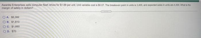 Awanita Enterprisnes sells computer flanh drivos for $1.B8 per unit. Unit variable cost is $0.07. The breakeven point in units is 3,400, and expected sales in units are 4400. What in the
margin of safety in dollars?
O A. $6,392
OB. $1,810
OC. $1,880
OD. S70
