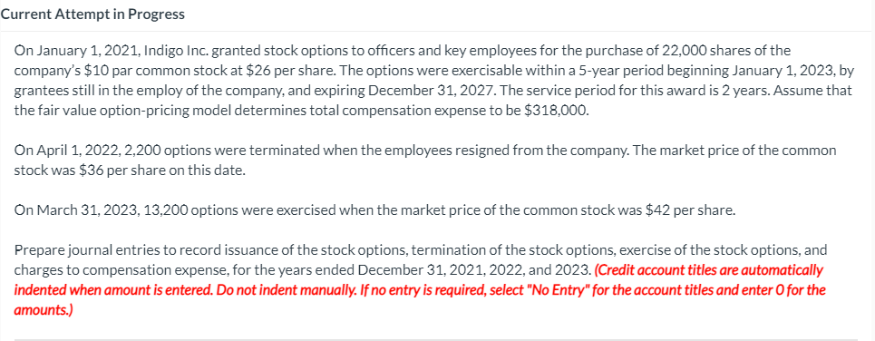 Current Attempt in Progress
On January 1, 2021, Indigo Inc. granted stock options to officers and key employees for the purchase of 22,000 shares of the
company's $10 par common stock at $26 per share. The options were exercisable within a 5-year period beginning January 1, 2023, by
grantees still in the employ of the company, and expiring December 31, 2027. The service period for this award is 2 years. Assume that
the fair value option-pricing model determines total compensation expense to be $318,000.
On April 1, 2022, 2,200 options were terminated when the employees resigned from the company. The market price of the common
stock was $36 per share on this date.
On March 31, 2023, 13,200 options were exercised when the market price of the common stock was $42 per share.
Prepare journal entries to record issuance of the stock options, termination of the stock options, exercise of the stock options, and
charges to compensation expense, for the years ended December 31, 2021, 2022, and 2023. (Credit account titles are automatically
indented when amount is entered. Do not indent manually. If no entry is required, select "No Entry" for the account titles and enter O for the
amounts.)
