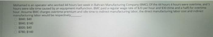 Mohamed is an operator who worked 44 hours last week in Bahrain Manufacturing Company (BMC. of the 44 hours 4 hours were overtime, and 5
hours were idle time caused by an equipment malfunction, BMC paid a regular wage rate of $20 per hour and $30 (time and a hailf) for overtime
hour. Assume BMC charges overtime premium and idle time to indirect manufacturing labor, the direct manufacturing labor cost and indirect
manufacturing labor would be respectively
$840 540
OS40 S140
O$820, S40
$780 $140
