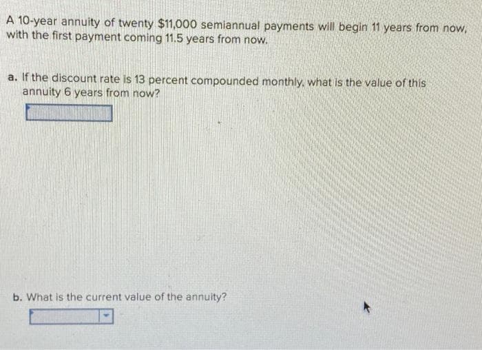 A 10-year annuity of twenty $11,000 semiannual payments will begin 11 years from now,
with the first payment coming 11.5 years from now.
a. If the discount rate is 13 percent compounded monthly, what is the value of this
annuity 6 years from now?
b. What is the current value of the annuity?
