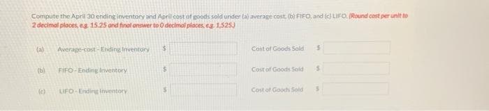 Compute the April 30 ending inventory and April cost of goods sold under ta) average cost, (bi FIFO, and (c) LIFO. (Round cost per unit to
2 decimal places, eg 15.25 and final answer to O decimal places, eg 1,525)
(a)
Average-cost - Ending Inventory
Cost of Goods Sold
(b)
FIFO-Ending Inventory
%24
Cost of Goods Sold
(c)
LIFO- Ending inventory
Cost of Goodh Sold
