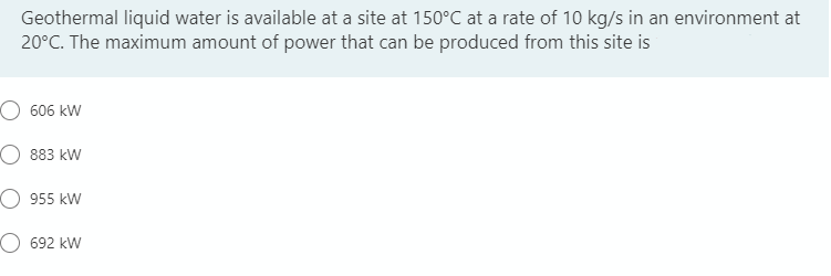 Geothermal liquid water is available at a site at 150°C at a rate of 10 kg/s in an environment at
20°C. The maximum amount of power that can be produced from this site is
606 kW
883 kW
955 kW
692 kW