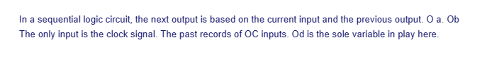 In a sequential logic circuit, the next output is based on the current input and the previous output. O a. Ob
The only input is the clock signal. The past records of OC inputs. Od is the sole variable in play here.