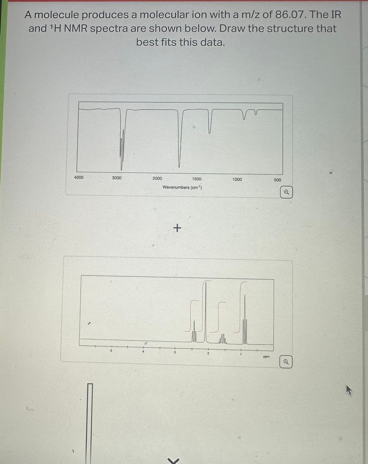 A molecule produces a molecular ion with a m/z of 86.07. The IR
and ¹H NMR spectra are shown below. Draw the structure that
best fits this data.
4000
3000
1
5
2000
4
1500
Wavenumbers (cm'¹)
+
200
3
1000
2
1
500
ppsa
Q