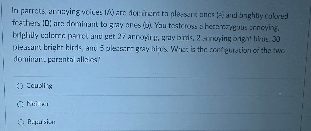 In parrots, annoying voices (A) are dominant to pleasant ones (a) and brightly colored
feathers (B) are dominant to gray ones (b). You testcross a heterozygous annoying,
brightly colored parrot and get 27 annoying, gray birds, 2 annoying bright birds, 30
pleasant bright birds, and 5 pleasant gray birds. What is the configuration of the two
dominant parental alleles?
Coupling
O Neither
O Repulsion