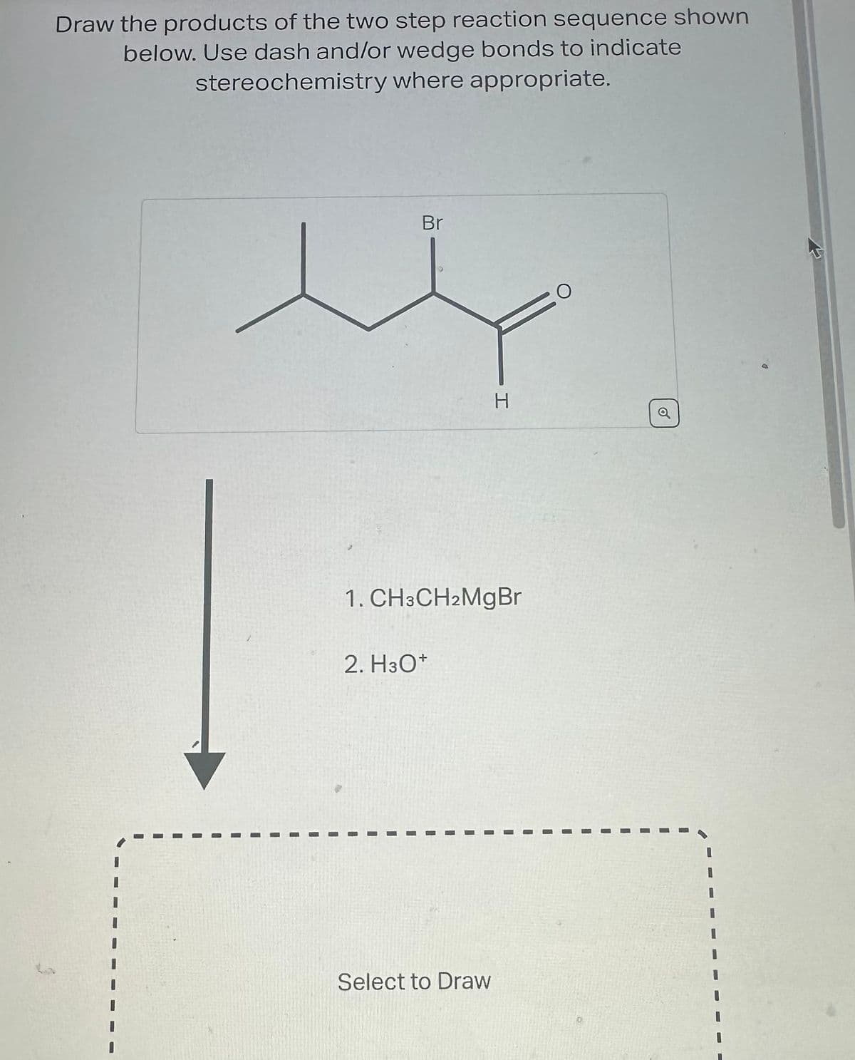 Draw the products of the two step reaction sequence shown
below. Use dash and/or wedge bonds to indicate
stereochemistry where appropriate.
Br
1. CH3CH2MgBr
2. H3O+
I
I
I
H
Select to Draw
I
O
o