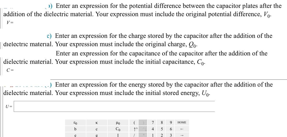 ›) Enter an expression for the potential difference between the capacitor plates after the
addition of the dielectric material. Your expression must include the original potential difference, Vo.
V=
c) Enter an expression for the charge stored by the capacitor after the addition of the
dielectric material. Your expression must include the original charge, Qo.
Enter an expression for the capacitance of the capacitor after the addition of the
dielectric material. Your expression must include the initial capacitance, Co.
C =
-) Enter an expression for the energy stored by the capacitor after the addition of the
dielectric material. Your expression must include the initial stored energy, Uo.
U =
&0
b
e
K
JQ O
с
g
но
Co
(
↑^
*
7 8
4
5
1 2
9 HOME
6
3
→