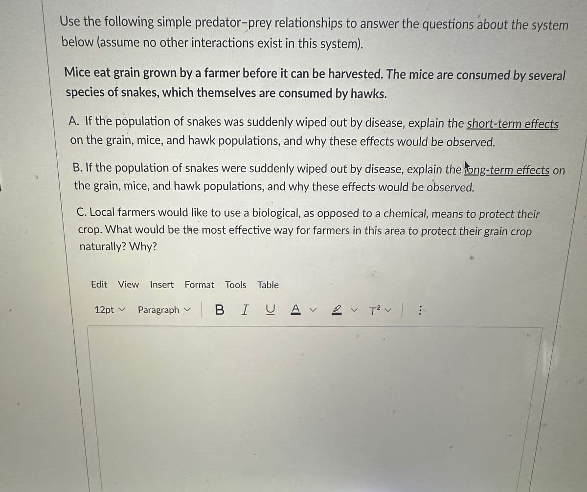 Use the following simple predator-prey relationships to answer the questions about the system
below (assume no other interactions exist in this system).
Mice eat grain grown by a farmer before it can be harvested. The mice are consumed by several
species of snakes, which themselves are consumed by hawks.
A. If the population of snakes was suddenly wiped out by disease, explain the short-term effects
on the grain, mice, and hawk populations, and why these effects would be observed.
B. If the population of snakes were suddenly wiped out by disease, explain the long-term effects on
the grain, mice, and hawk populations, and why these effects would be observed.
C. Local farmers would like to use a biological, as opposed to a chemical, means to protect their
crop. What would be the most effective way for farmers in this area to protect their grain crop
naturally? Why?
Edit View Insert Format Tools Table
12pt ✓ Paragraph
BIUA V
2 ✓ T² v
: