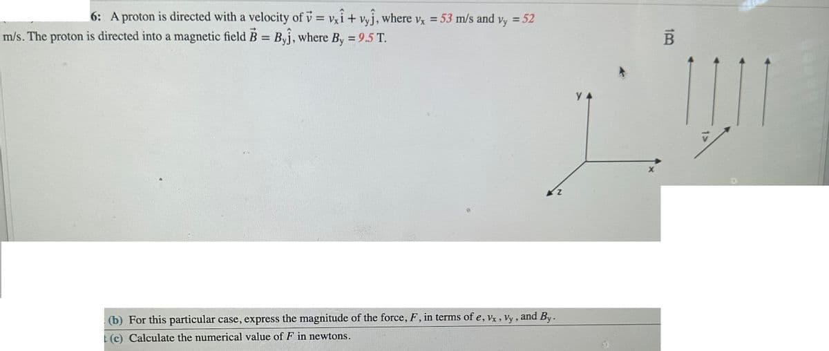 6: A proton is directed with a velocity of v=vxi + vyj, where vx = 53 m/s and vy = 52
m/s. The proton is directed into a magnetic field B = Byĵ, where By = 9.5 T.
(b) For this particular case, express the magnitude of the force, F, in terms of e, Vx, Vy, and By.
t (c) Calculate the numerical value of F in newtons.
Z
у 4
10