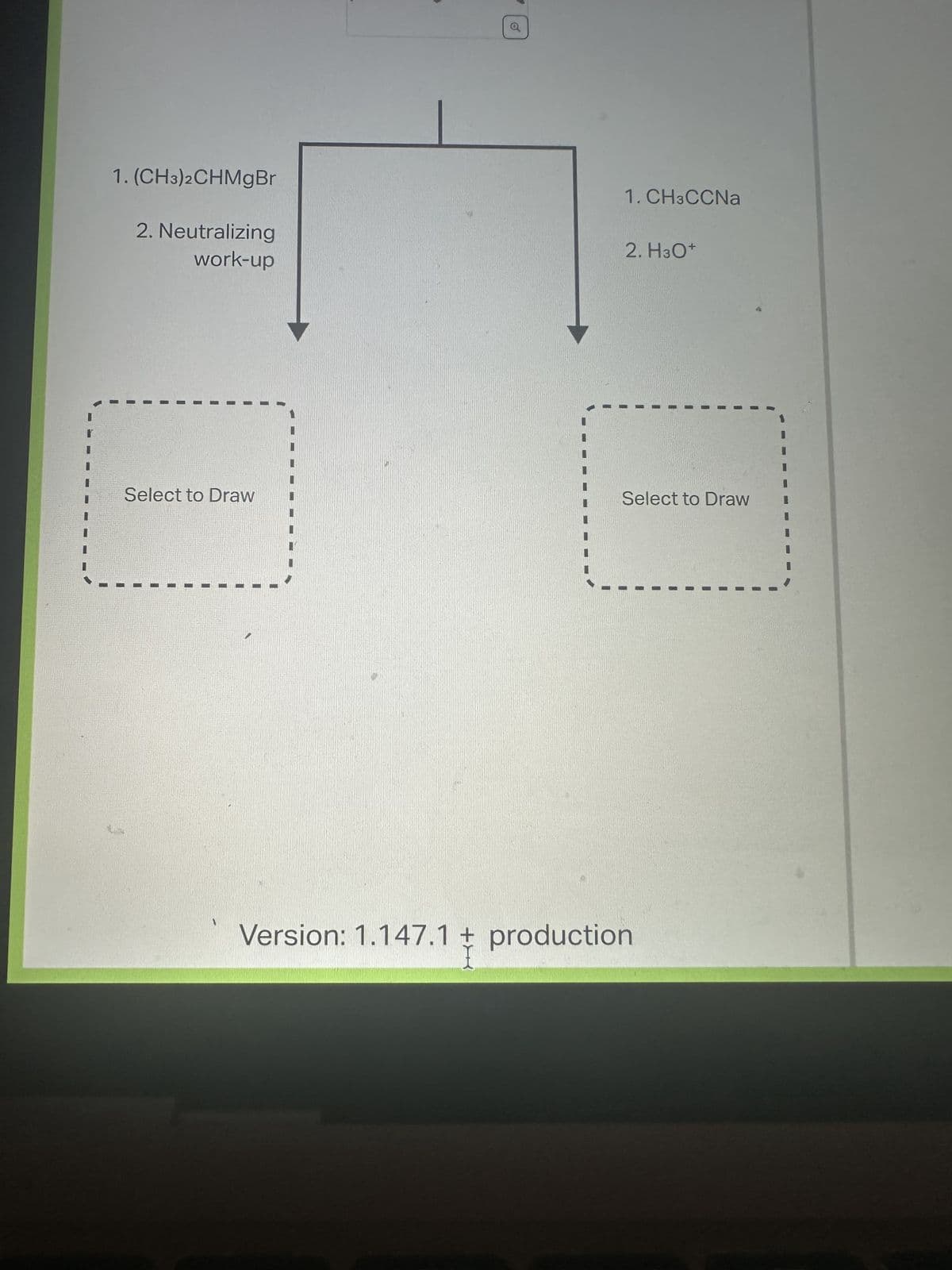 1. (CH3)2CHMgBr
2. Neutralizing
work-up
Select to Draw
1. CH3CCNa
2. H3O+
Select to Draw
Version: 1.147.1 + production