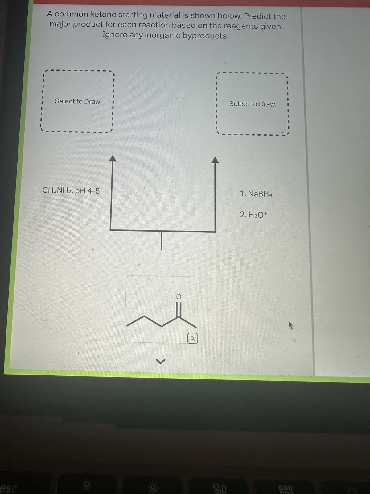 esc
A common ketone starting material is shown below. Predict the
major product for each reaction based on the reagents given.
Ignore any inorganic byproducts.
Select to Draw
1
I
1
CH3NH2, pH 4-5
9
16
>
a
20
Select to Draw
1. NaBH4
2. H3O+
000