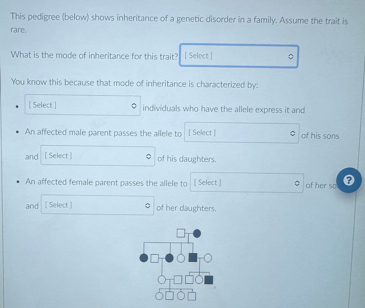 This pedigree (below) shows inheritance of a genetic disorder in a family. Assume the trait is
rare.
What is the mode of inheritance for this trait? [Select]
You know this because that mode of inheritance is characterized by:
[ Select]
• An affected male parent passes the allele to [Select]
and [Select]
individuals who have the allele express it and
and [Select]
of his daughters.
• An affected female parent passes the allele to [Select]
of her daughters.
ㅇㅁㅇㅁ
î
то
◆
of his sons
of her so
?